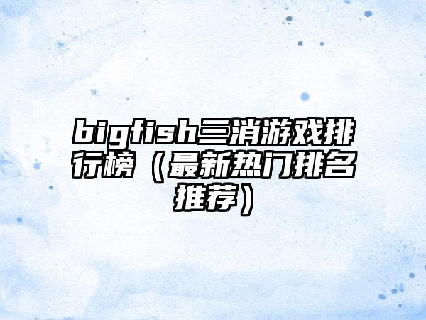 bigfish三消游戏排行榜（最新热门排名推荐）