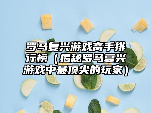 罗马复兴游戏高手排行榜（揭秘罗马复兴游戏中最顶尖的玩家）