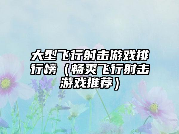 大型飞行射击游戏排行榜（畅爽飞行射击游戏推荐）