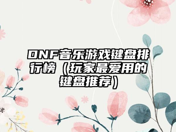 DNF音乐游戏键盘排行榜（玩家最爱用的键盘推荐）