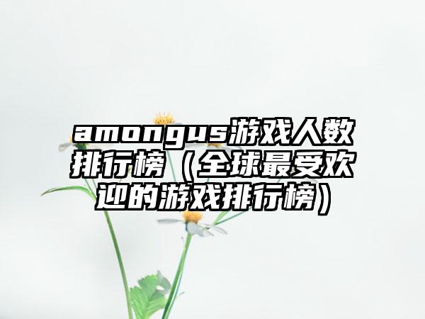 amongus游戏人数排行榜（全球最受欢迎的游戏排行榜）