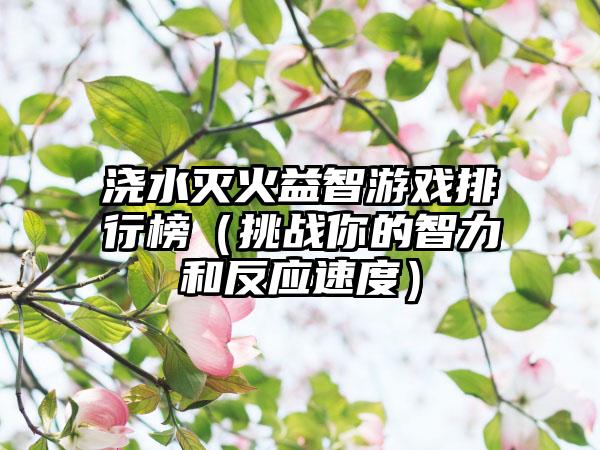 浇水灭火益智游戏排行榜（挑战你的智力和反应速度）