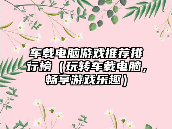 车载电脑游戏推荐排行榜（玩转车载电脑，畅享游戏乐趣）