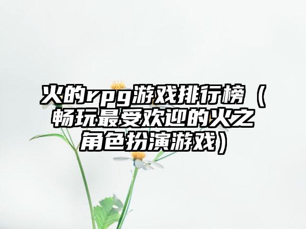 火的rpg游戏排行榜（畅玩最受欢迎的火之角色扮演游戏）