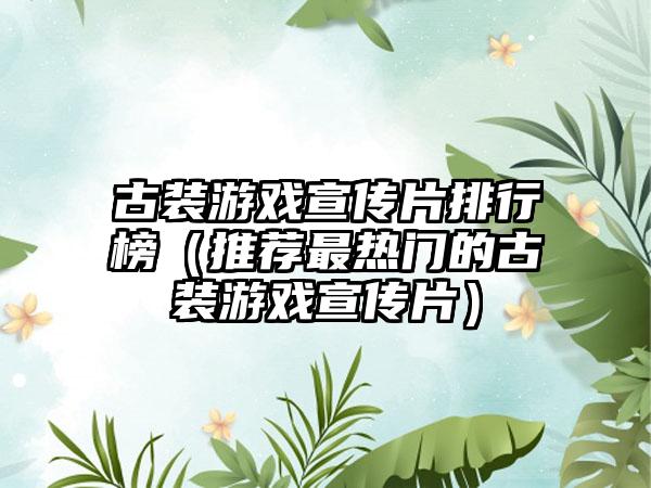 古装游戏宣传片排行榜（推荐最热门的古装游戏宣传片）