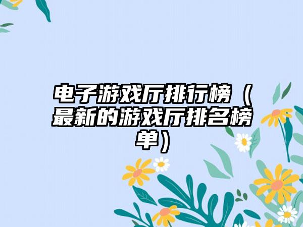 电子游戏厅排行榜（最新的游戏厅排名榜单）
