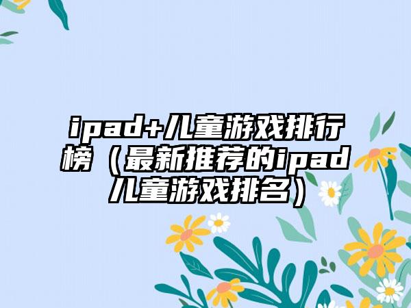 ipad+儿童游戏排行榜（最新推荐的ipad儿童游戏排名）