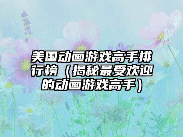 美国动画游戏高手排行榜（揭秘最受欢迎的动画游戏高手）