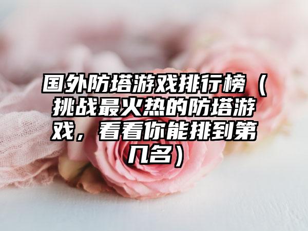 国外防塔游戏排行榜（挑战最火热的防塔游戏，看看你能排到第几名）