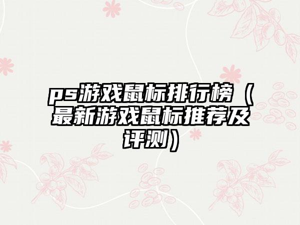 ps游戏鼠标排行榜（最新游戏鼠标推荐及评测）