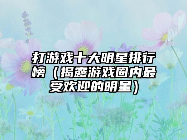 打游戏十大明星排行榜（揭露游戏圈内最受欢迎的明星）
