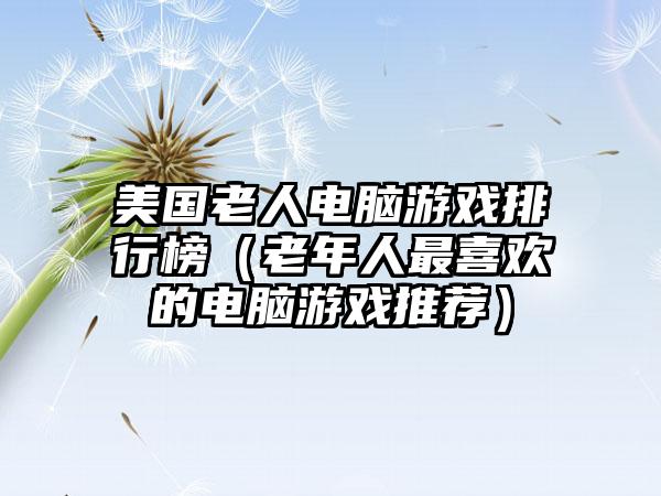 美国老人电脑游戏排行榜（老年人最喜欢的电脑游戏推荐）