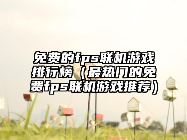 免费的fps联机游戏排行榜（最热门的免费fps联机游戏推荐）