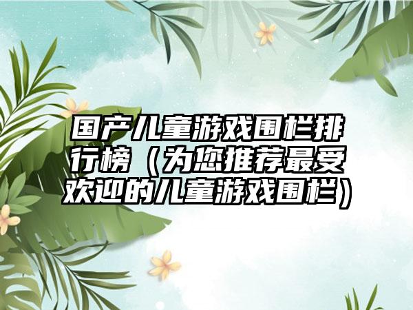 国产儿童游戏围栏排行榜（为您推荐最受欢迎的儿童游戏围栏）