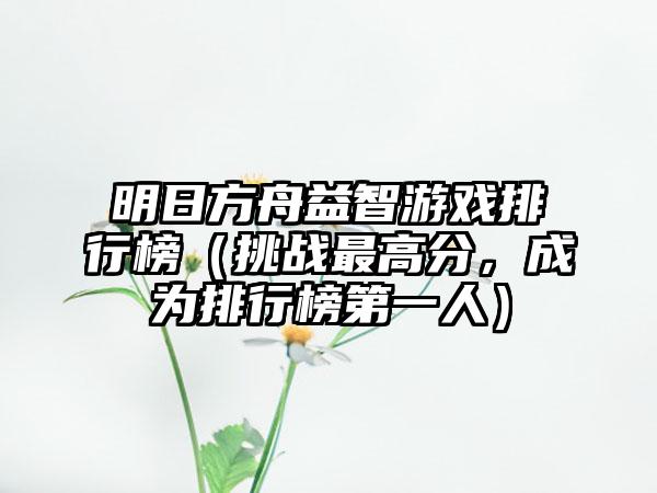 明日方舟益智游戏排行榜（挑战最高分，成为排行榜第一人）