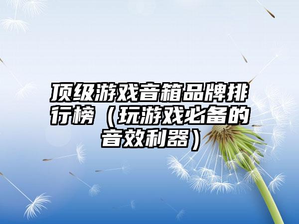 顶级游戏音箱品牌排行榜（玩游戏必备的音效利器）