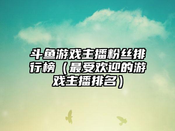斗鱼游戏主播粉丝排行榜（最受欢迎的游戏主播排名）