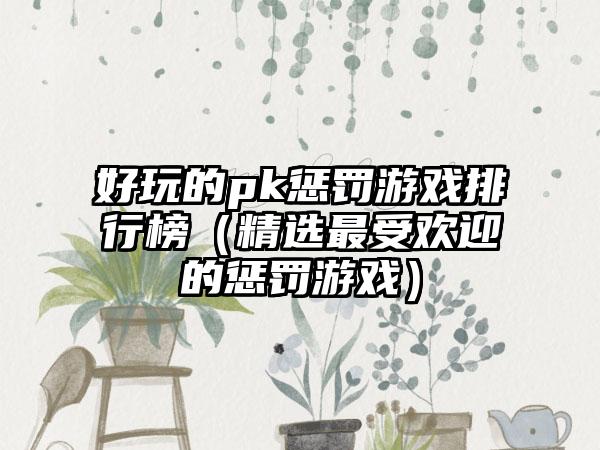 好玩的pk惩罚游戏排行榜（精选最受欢迎的惩罚游戏）