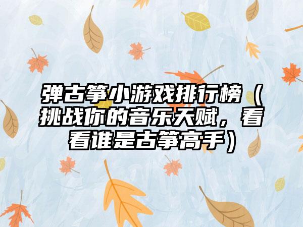 弹古筝小游戏排行榜（挑战你的音乐天赋，看看谁是古筝高手）