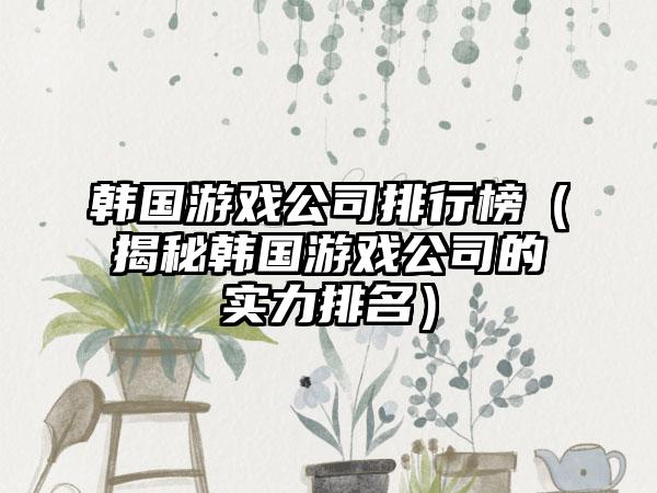韩国游戏公司排行榜（揭秘韩国游戏公司的实力排名）