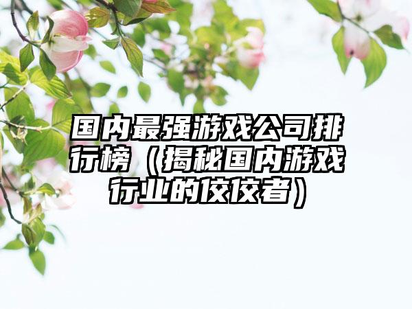 国内最强游戏公司排行榜（揭秘国内游戏行业的佼佼者）