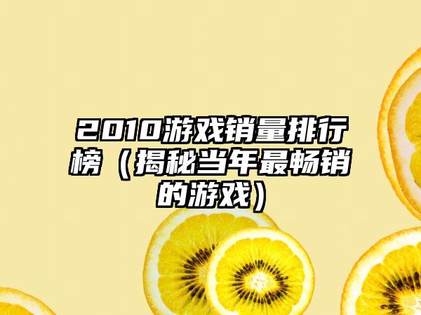2010游戏销量排行榜（揭秘当年最畅销的游戏）