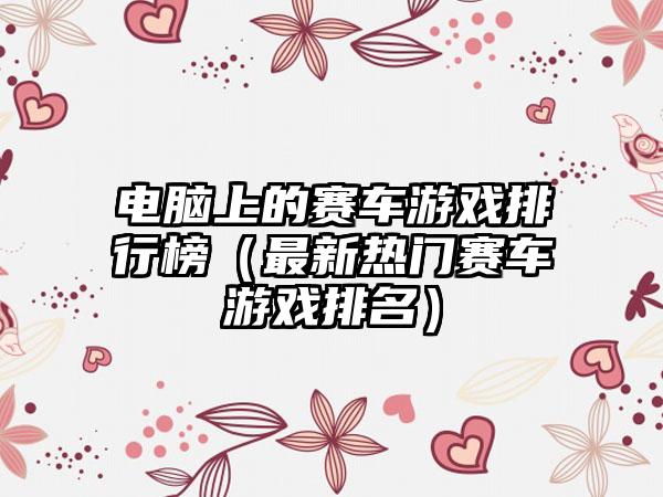 电脑上的赛车游戏排行榜（最新热门赛车游戏排名）