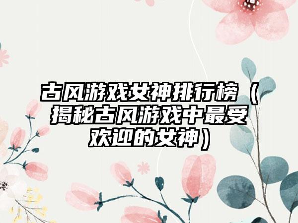 古风游戏女神排行榜（揭秘古风游戏中最受欢迎的女神）