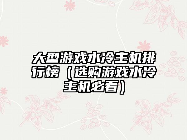 大型游戏水冷主机排行榜（选购游戏水冷主机必看）