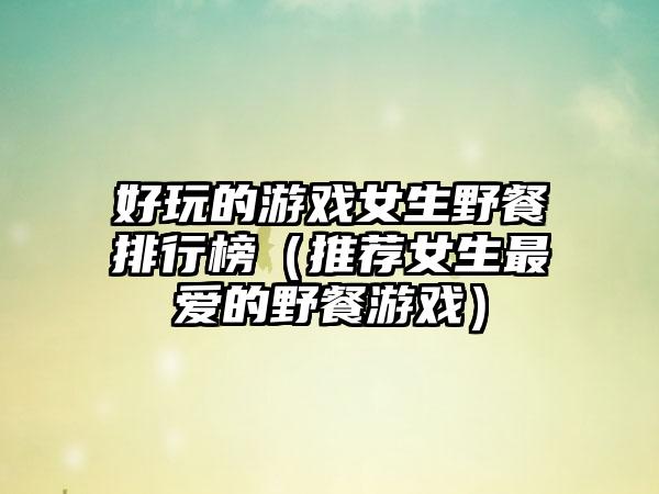 好玩的游戏女生野餐排行榜（推荐女生最爱的野餐游戏）