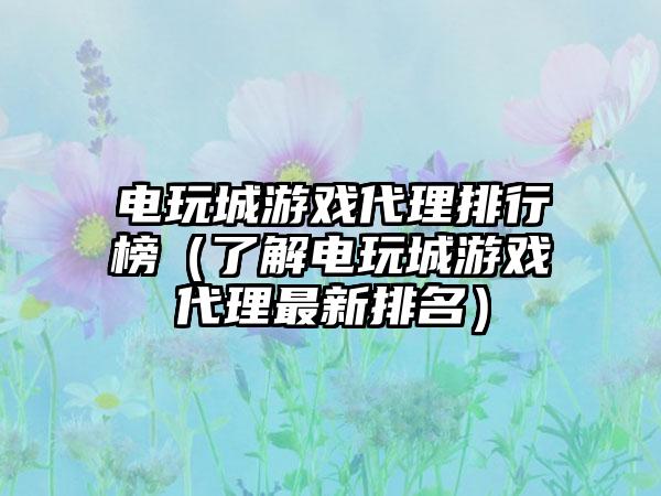 电玩城游戏代理排行榜（了解电玩城游戏代理最新排名）
