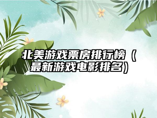 北美游戏票房排行榜（最新游戏电影排名）
