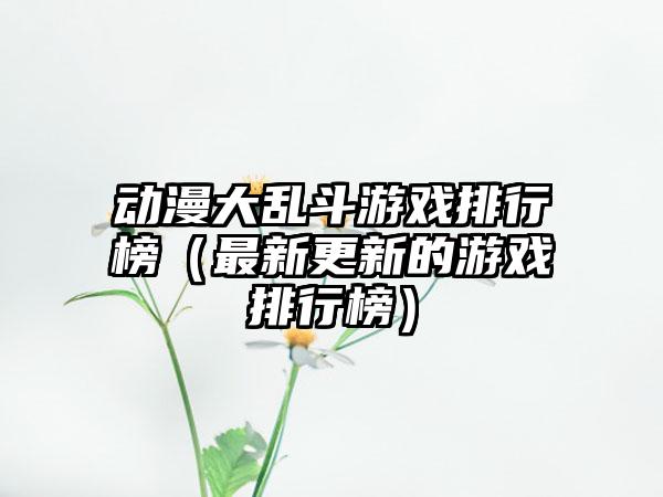 动漫大乱斗游戏排行榜（最新更新的游戏排行榜）
